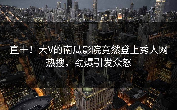 直击！大V的南瓜影院竟然登上秀人网热搜，劲爆引发众怒