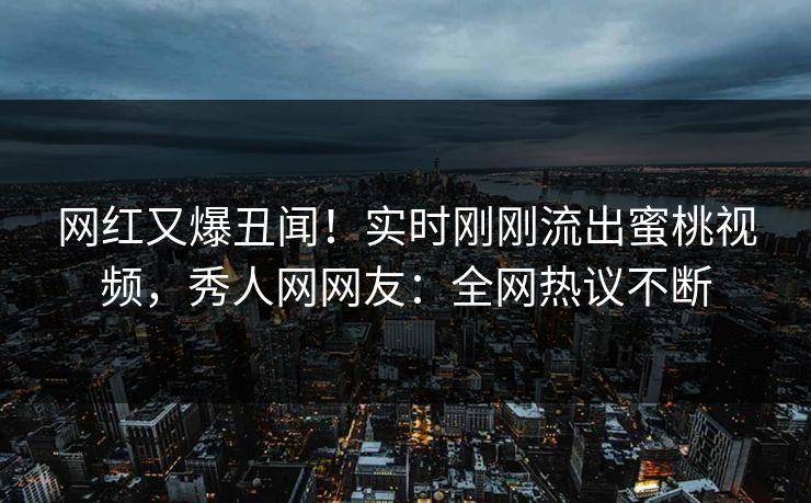 网红又爆丑闻！实时刚刚流出蜜桃视频，秀人网网友：全网热议不断