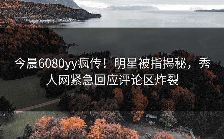 今晨6080yy疯传！明星被指揭秘，秀人网紧急回应评论区炸裂
