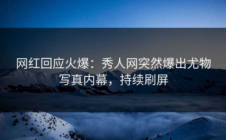 网红回应火爆：秀人网突然爆出尤物写真内幕，持续刷屏