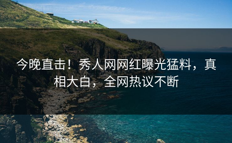 今晚直击！秀人网网红曝光猛料，真相大白，全网热议不断