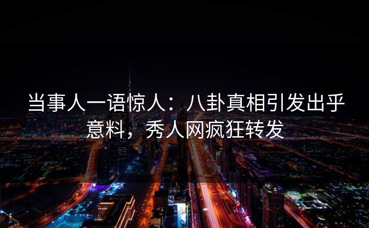 当事人一语惊人：八卦真相引发出乎意料，秀人网疯狂转发