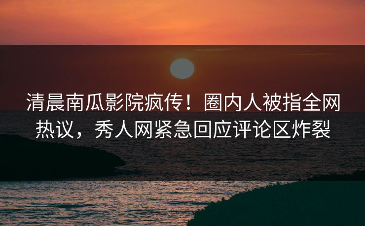 清晨南瓜影院疯传！圈内人被指全网热议，秀人网紧急回应评论区炸裂