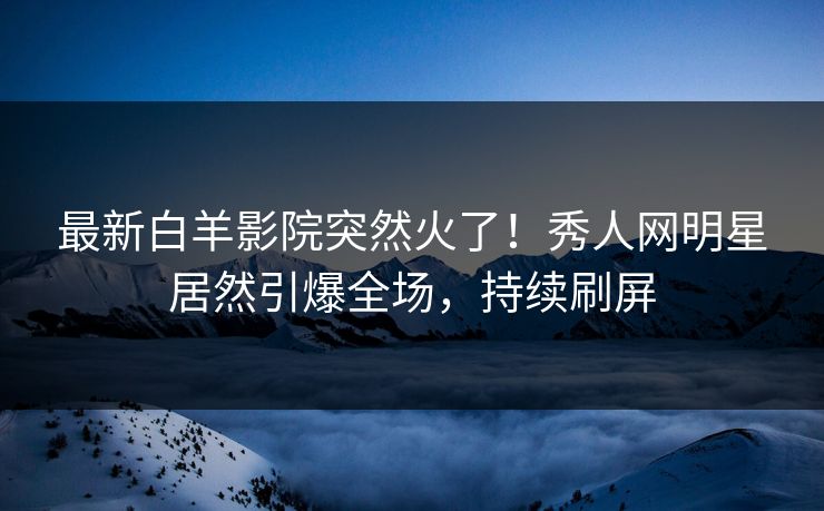 最新白羊影院突然火了！秀人网明星居然引爆全场，持续刷屏