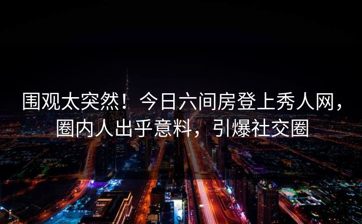 围观太突然！今日六间房登上秀人网，圈内人出乎意料，引爆社交圈
