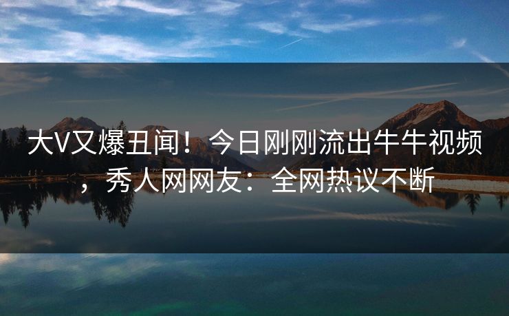 大V又爆丑闻！今日刚刚流出牛牛视频，秀人网网友：全网热议不断