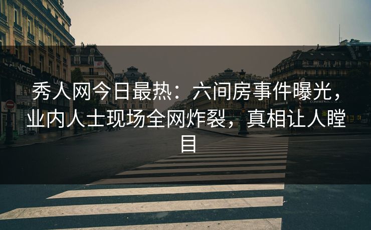 秀人网今日最热：六间房事件曝光，业内人士现场全网炸裂，真相让人瞠目