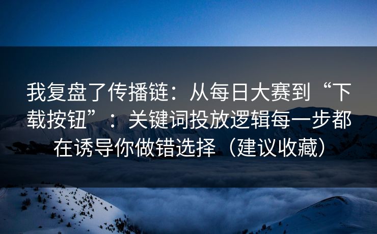 我复盘了传播链：从每日大赛到“下载按钮”：关键词投放逻辑每一步都在诱导你做错选择（建议收藏）