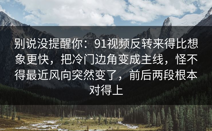 别说没提醒你：91视频反转来得比想象更快，把冷门边角变成主线，怪不得最近风向突然变了，前后两段根本对得上