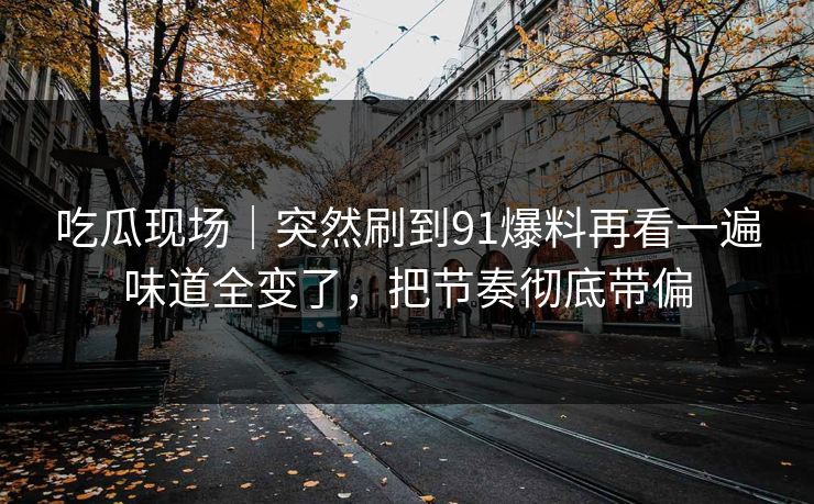 吃瓜现场｜突然刷到91爆料再看一遍味道全变了，把节奏彻底带偏
