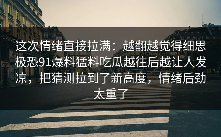 这次情绪直接拉满：越翻越觉得细思极恐91爆料猛料吃瓜越往后越让人发凉，把猜测拉到了新高度，情绪后劲太重了