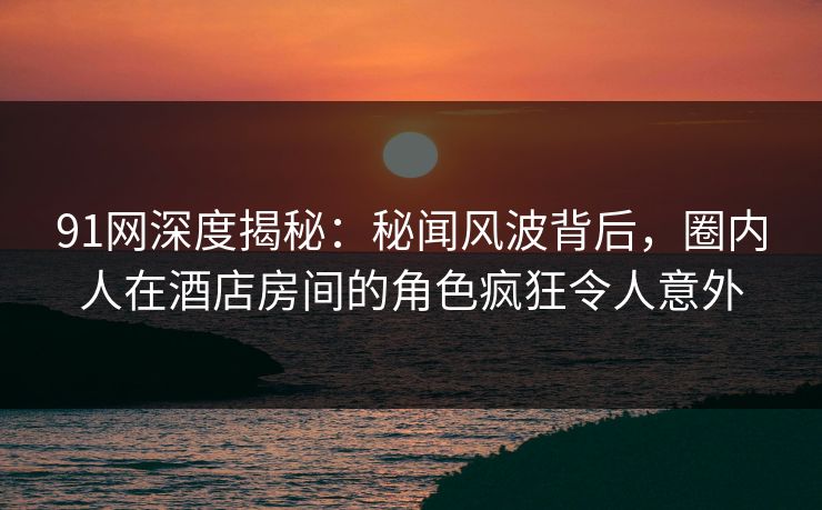 91网深度揭秘：秘闻风波背后，圈内人在酒店房间的角色疯狂令人意外