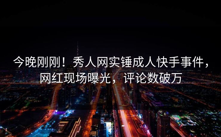 今晚刚刚！秀人网实锤成人快手事件，网红现场曝光，评论数破万