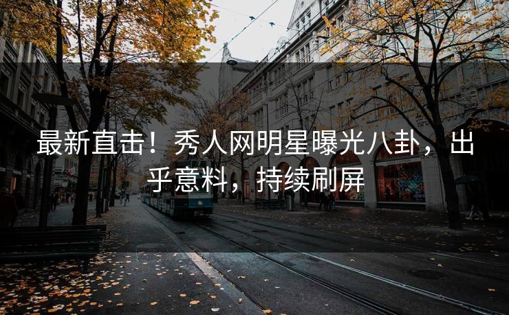 最新直击！秀人网明星曝光八卦，出乎意料，持续刷屏
