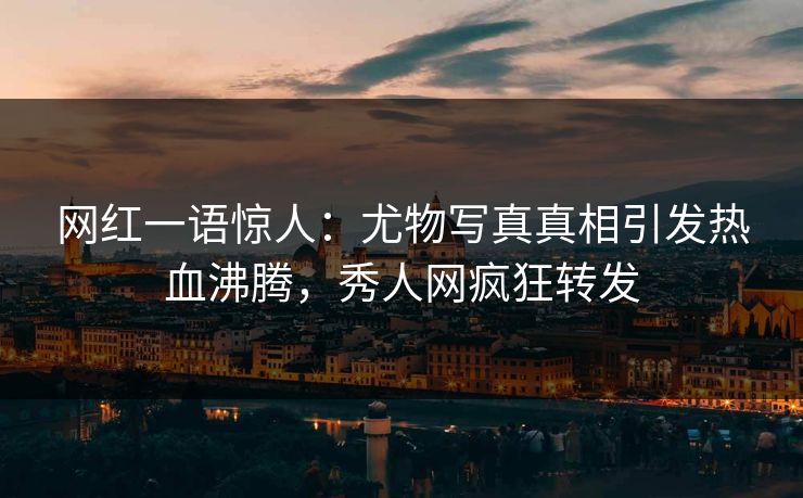 网红一语惊人：尤物写真真相引发热血沸腾，秀人网疯狂转发