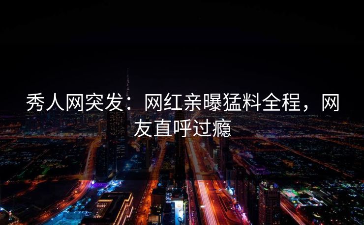 秀人网突发：网红亲曝猛料全程，网友直呼过瘾