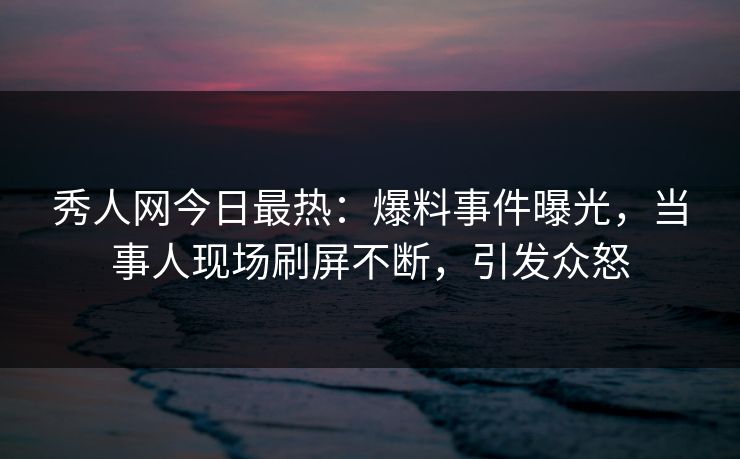秀人网今日最热：爆料事件曝光，当事人现场刷屏不断，引发众怒