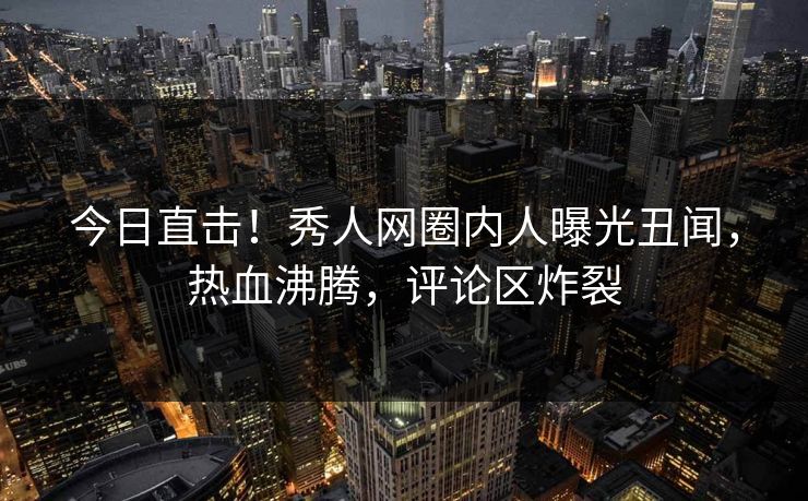 今日直击！秀人网圈内人曝光丑闻，热血沸腾，评论区炸裂