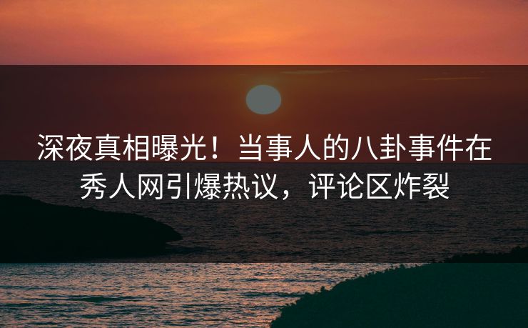 深夜真相曝光！当事人的八卦事件在秀人网引爆热议，评论区炸裂
