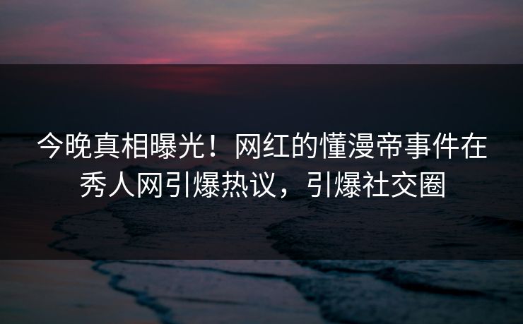 今晚真相曝光！网红的懂漫帝事件在秀人网引爆热议，引爆社交圈