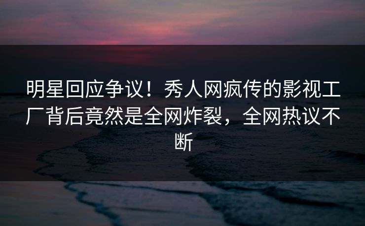 明星回应争议！秀人网疯传的影视工厂背后竟然是全网炸裂，全网热议不断