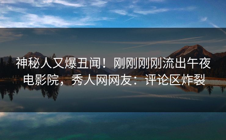神秘人又爆丑闻！刚刚刚刚流出午夜电影院，秀人网网友：评论区炸裂
