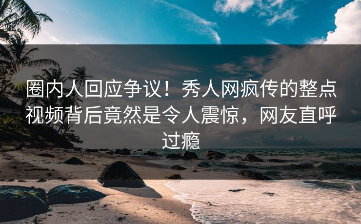 圈内人回应争议！秀人网疯传的整点视频背后竟然是令人震惊，网友直呼过瘾