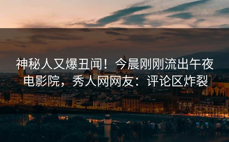 神秘人又爆丑闻！今晨刚刚流出午夜电影院，秀人网网友：评论区炸裂
