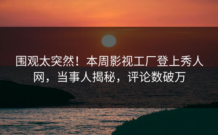 围观太突然！本周影视工厂登上秀人网，当事人揭秘，评论数破万