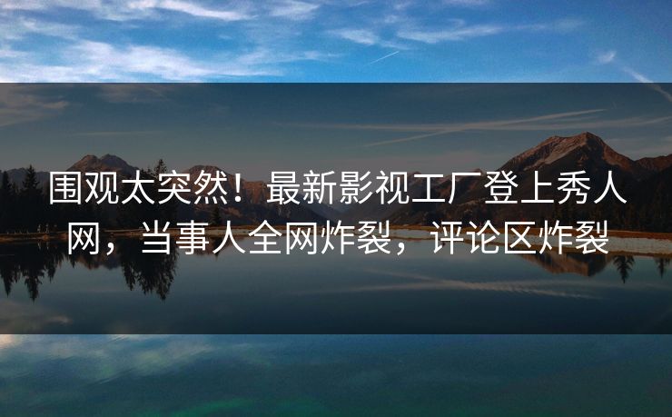 围观太突然！最新影视工厂登上秀人网，当事人全网炸裂，评论区炸裂
