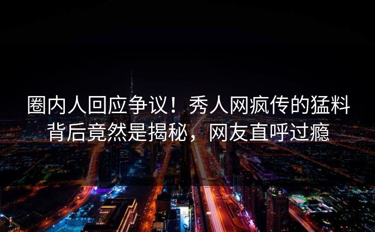 圈内人回应争议！秀人网疯传的猛料背后竟然是揭秘，网友直呼过瘾