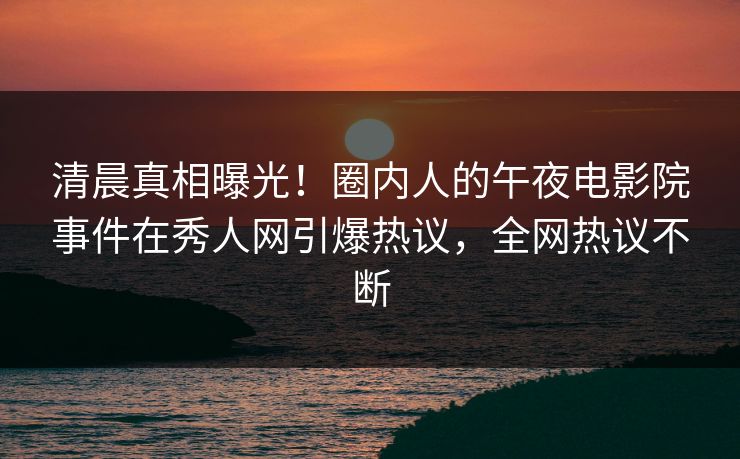 清晨真相曝光！圈内人的午夜电影院事件在秀人网引爆热议，全网热议不断