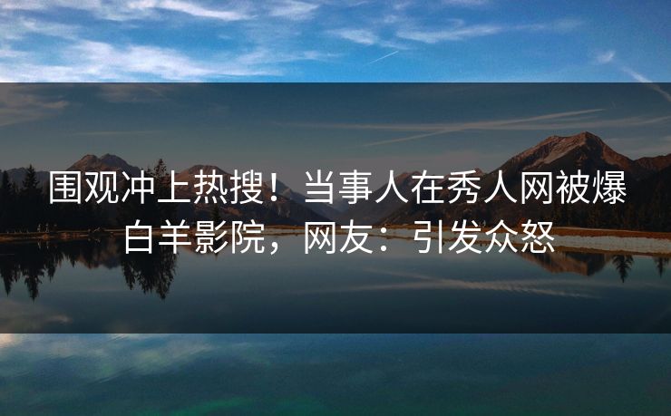 围观冲上热搜！当事人在秀人网被爆白羊影院，网友：引发众怒