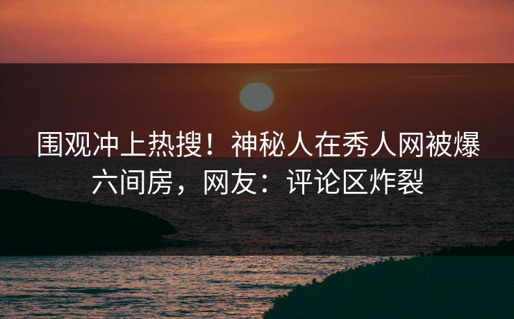 围观冲上热搜！神秘人在秀人网被爆六间房，网友：评论区炸裂