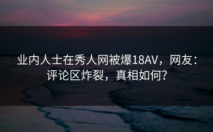业内人士在秀人网被爆18AV，网友：评论区炸裂，真相如何？