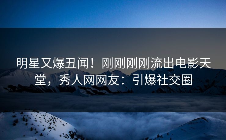 明星又爆丑闻！刚刚刚刚流出电影天堂，秀人网网友：引爆社交圈