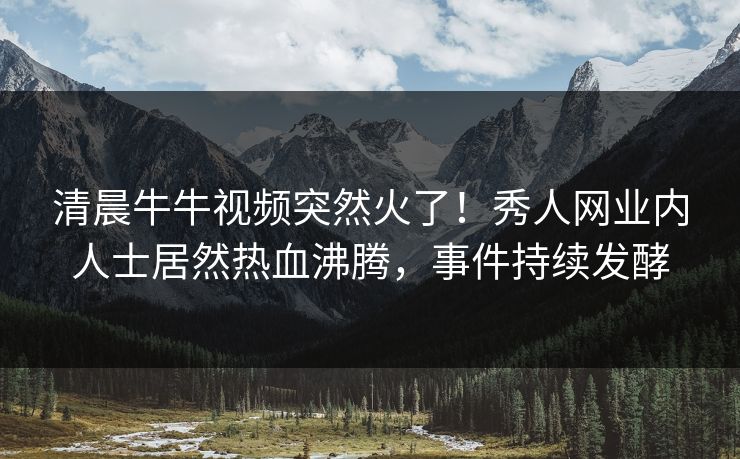 清晨牛牛视频突然火了！秀人网业内人士居然热血沸腾，事件持续发酵