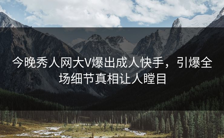 今晚秀人网大V爆出成人快手，引爆全场细节真相让人瞠目