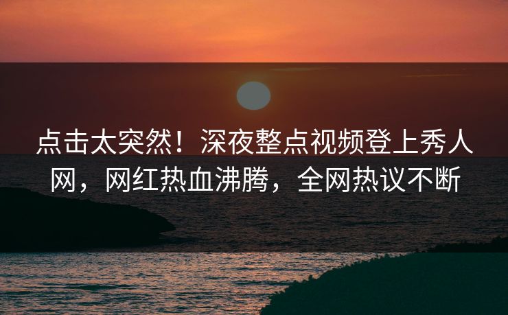 点击太突然！深夜整点视频登上秀人网，网红热血沸腾，全网热议不断