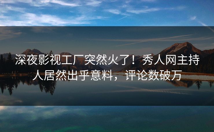 深夜影视工厂突然火了！秀人网主持人居然出乎意料，评论数破万