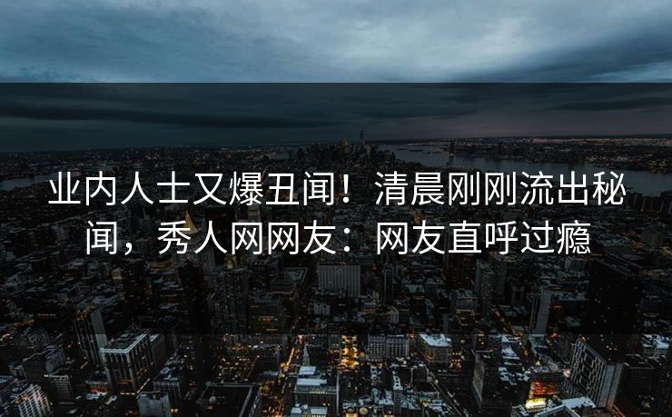 业内人士又爆丑闻！清晨刚刚流出秘闻，秀人网网友：网友直呼过瘾
