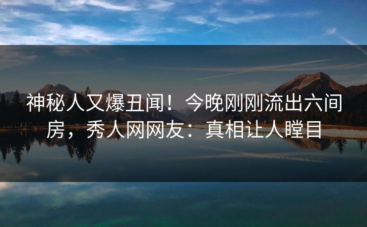 神秘人又爆丑闻！今晚刚刚流出六间房，秀人网网友：真相让人瞠目