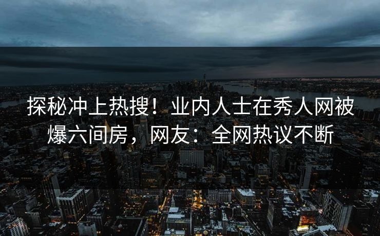 探秘冲上热搜！业内人士在秀人网被爆六间房，网友：全网热议不断