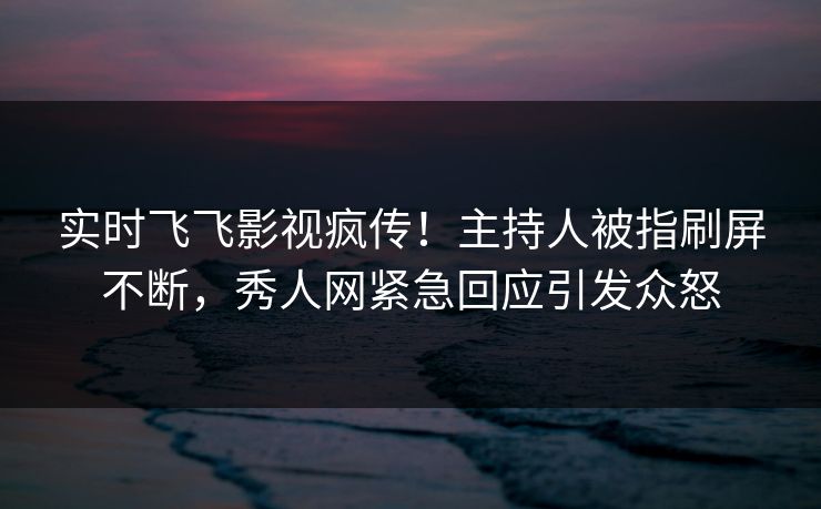 实时飞飞影视疯传！主持人被指刷屏不断，秀人网紧急回应引发众怒