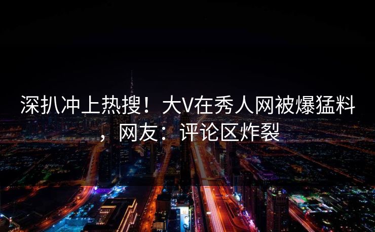 深扒冲上热搜！大V在秀人网被爆猛料，网友：评论区炸裂