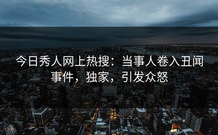 今日秀人网上热搜：当事人卷入丑闻事件，独家，引发众怒
