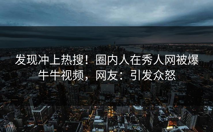 发现冲上热搜！圈内人在秀人网被爆牛牛视频，网友：引发众怒
