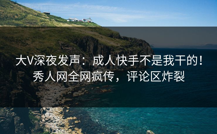 大V深夜发声：成人快手不是我干的！秀人网全网疯传，评论区炸裂