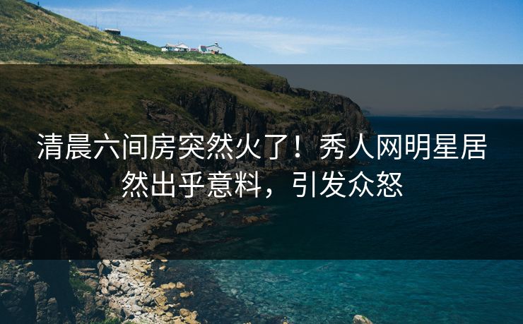 清晨六间房突然火了！秀人网明星居然出乎意料，引发众怒