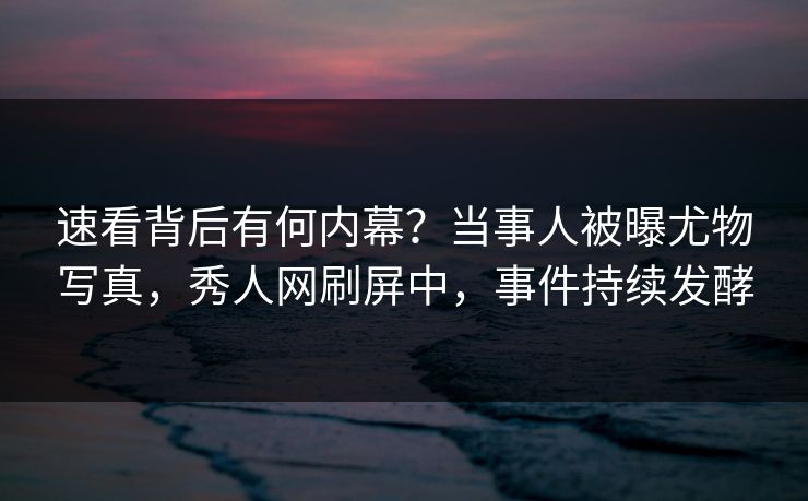 速看背后有何内幕？当事人被曝尤物写真，秀人网刷屏中，事件持续发酵